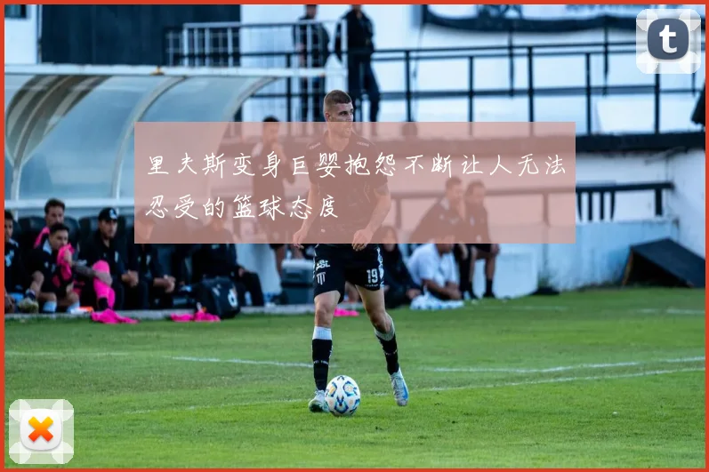 里夫斯变身巨婴抱怨不断让人无法忍受的篮球态度