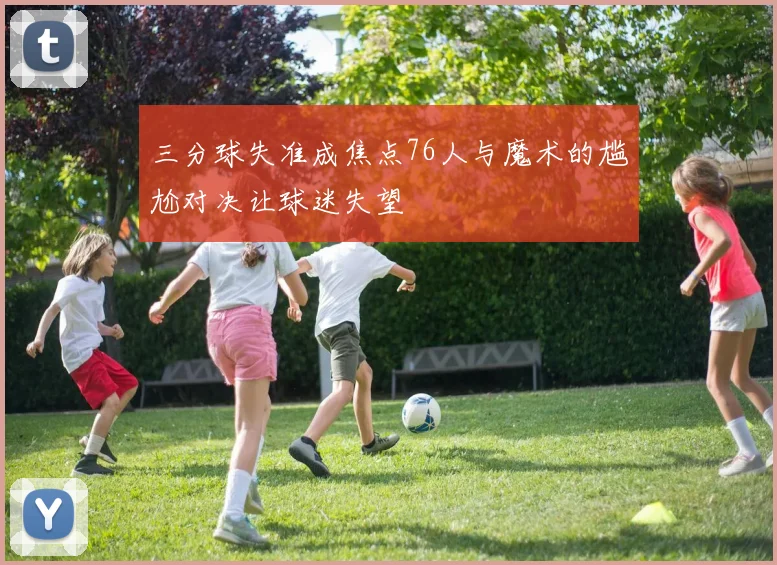 三分球失准成焦点76人与魔术的尴尬对决让球迷失望
