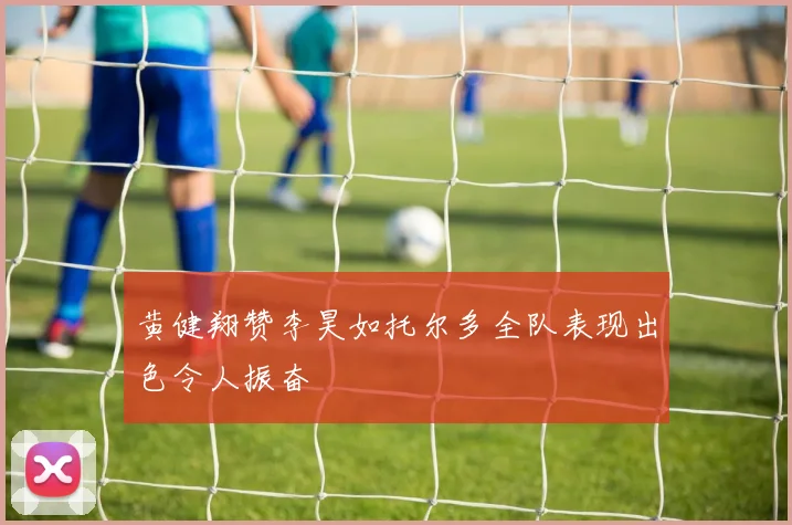 黄健翔赞李昊如托尔多全队表现出色令人振奋