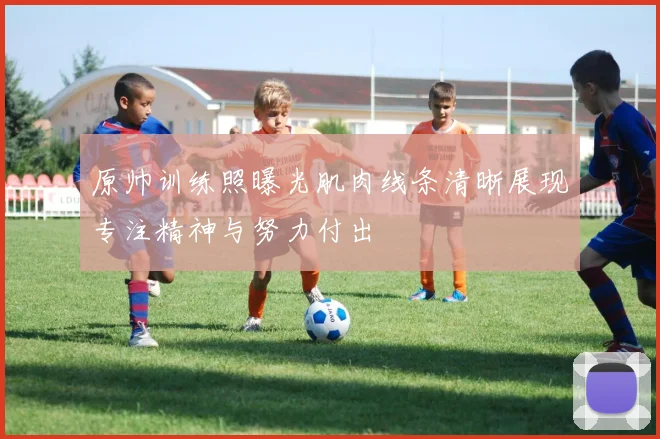 原帅训练照曝光肌肉线条清晰展现专注精神与努力付出