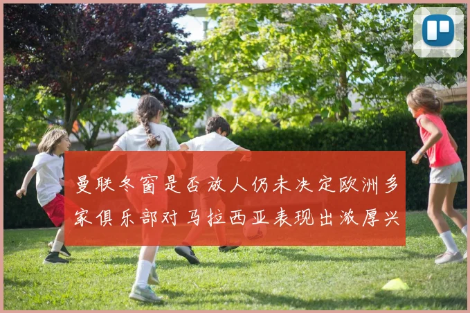 曼联冬窗是否放人仍未决定欧洲多家俱乐部对马拉西亚表现出浓厚兴趣