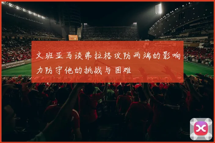 文班亚马谈弗拉格攻防两端的影响力防守他的挑战与困难