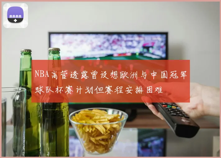 NBA高管透露曾设想欧洲与中国冠军球队杯赛计划但赛程安排困难