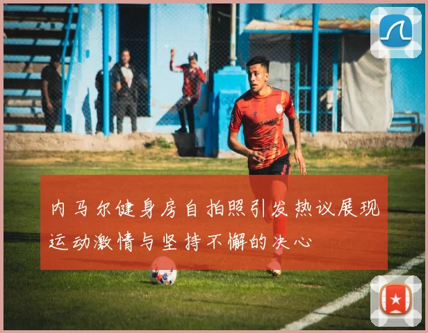 内马尔健身房自拍照引发热议展现运动激情与坚持不懈的决心