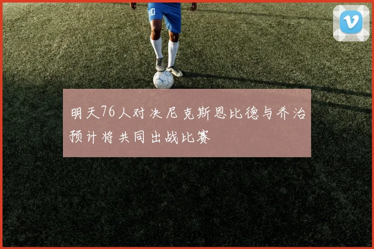 明天76人对决尼克斯恩比德与乔治预计将共同出战比赛
