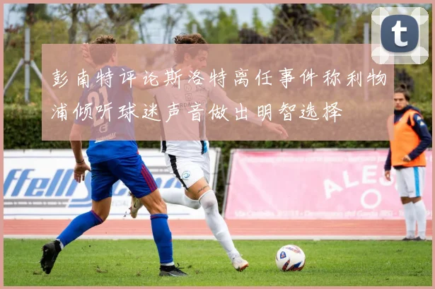 彭南特评论斯洛特离任事件称利物浦倾听球迷声音做出明智选择