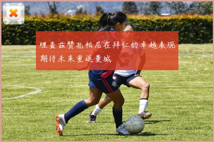 理查兹赞孔帕尼在拜仁的卓越表现期待未来重返曼城