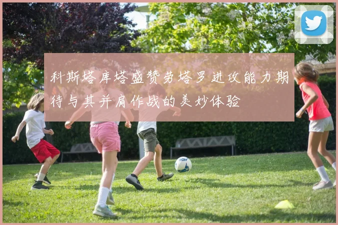 科斯塔库塔盛赞劳塔罗进攻能力期待与其并肩作战的美妙体验