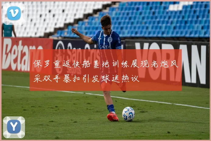 保罗重返快船基地训练展现老炮风采双手暴扣引发球迷热议