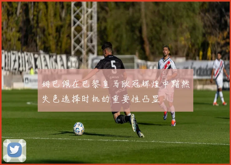 姆巴佩在巴黎皇马欧冠辉煌中黯然失色选择时机的重要性凸显