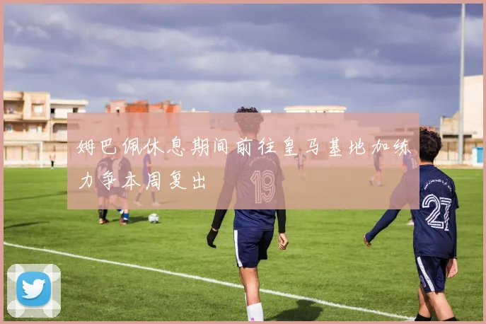 姆巴佩休息期间前往皇马基地加练力争本周复出