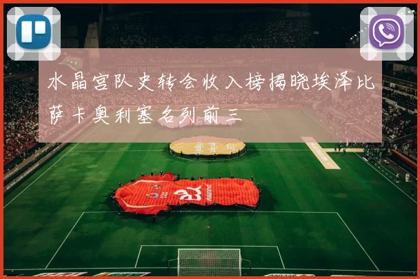 水晶宫队史转会收入榜揭晓埃泽比萨卡奥利塞名列前三