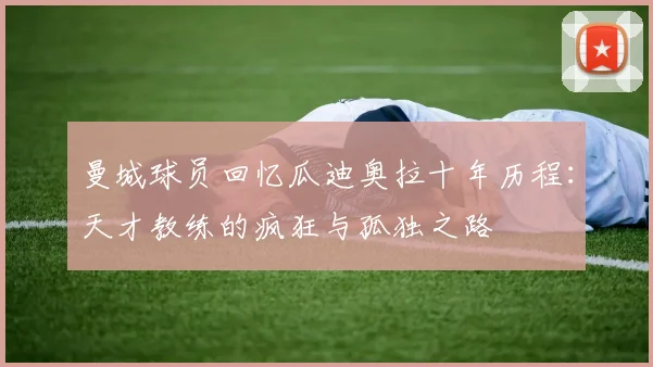 曼城球员回忆瓜迪奥拉十年历程：天才教练的疯狂与孤独之路