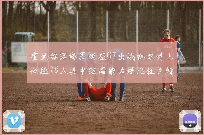 霍里称若塔图姆在G7出战凯尔特人必胜76人其中距离能力堪比杜兰特